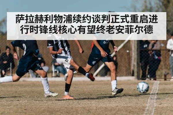 萨拉赫利物浦续约谈判正式重启进行时锋线核心有望终老安菲尔德